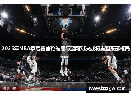 2025年NBA季后赛首轮雄鹿与篮网对决或将重塑东部格局