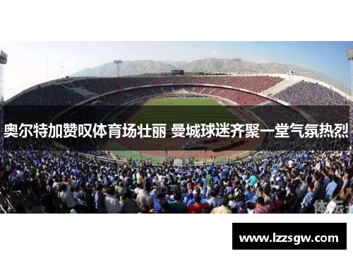 奥尔特加赞叹体育场壮丽 曼城球迷齐聚一堂气氛热烈
