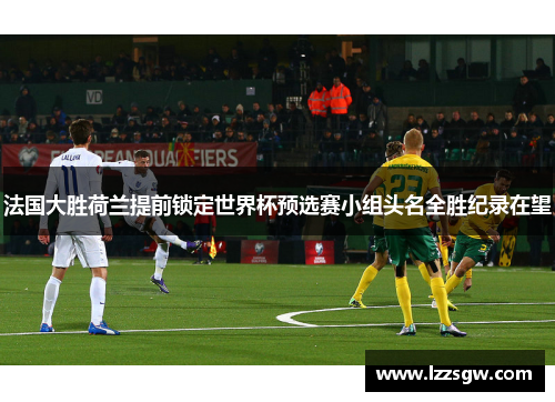 法国大胜荷兰提前锁定世界杯预选赛小组头名全胜纪录在望